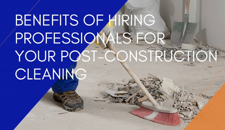 Benefits Of Hiring Professionals For Your Post-Construction Cleaning